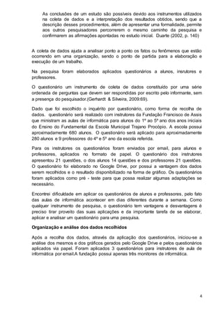 4
As conclusões de um estudo são possíveis devido aos instrumentos utilizados
na coleta de dados e a interpretação dos resultados obtidos, sendo que a
descrição desses procedimentos, além de apresentar uma formalidade, permite
aos outros pesquisadores percorrerem o mesmo caminho da pesquisa e
confirmarem as afirmações apontadas no estudo inicial. Duarte (2002, p. 140)
A coleta de dados ajuda a analisar ponto a ponto os fatos ou fenômenos que estão
ocorrendo em uma organização, sendo o ponto de partida para a elaboração e
execução de um trabalho.
Na pesquisa foram elaborados aplicados questionários a alunos, insrutores e
professores.
O questionário um instrumento de coleta de dados constituído por uma série
ordenada de perguntas que devem ser respondidas por escrito pelo informante, sem
a presença do pesquisador.(Gerhardt & Silveira, 2009:69).
Dado que foi escolhido o inquérito por questionário, como forma de recolha de
dados. questionário será realizado com instrutores da Fundação Francisco de Assis
que ministram as aulas de informática para alunos do 1º ao 5º ano dos anos iniciais
do Ensino do Fundamental da Escola Municipal Trajano Procópio. A escola possui
aproximadamente 680 alunos. O questionário será aplicado para aproximadamente
280 alunos e 9 professores do 4º e 5º ano da escola referida.
Para os instrutores os questionários foram enviados por email, para alunos e
professores, aplicados no formato de papel. O questionário dos instrutores
apresentou 21 questões, o dos alunos 14 questões e dos professores 21 questões.
O questionário foi elaborado no Google Drive, por possui a vantagem dos dados
serem recolhidos e o resultado disponibilizado na forma de gráfico. Os questionários
foram aplicados como pré - teste para que possa realizar algumas adaptações se
necessário.
Encontrei dificuldade em aplicar os questionários de alunos e professores, pelo fato
das aulas de informática acontecer em dias diferentes durante a semana. Como
qualquer instrumento de pesquisa, o questionário tem vantagens e desvantagens é
preciso tirar proveito das suas aplicações e da importante tarefa de se elaborar,
aplicar e analisar um questionário para uma pesquisa.
Organização e análise dos dados recolhidos
Após a recolha dos dados, através da aplicação dos questionários, iniciou-se a
análise dos mesmos e dos gráficos gerados pelo Google Drive e pelos questionários
aplicados via papel. Foram aplicados 3 questionários para instrutores de aula de
informática por email.A fundação possui apenas três monitores de informática.
 