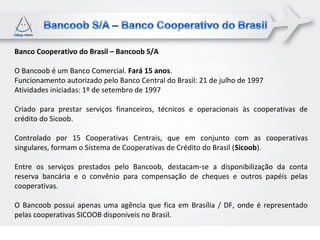 Banco Cooperativo do Brasil – Bancoob S/A

O Bancoob é um Banco Comercial. Fará 15 anos.
Funcionamento autorizado pelo Banco Central do Brasil: 21 de julho de 1997
Atividades iniciadas: 1º de setembro de 1997

Criado para prestar serviços financeiros, técnicos e operacionais às cooperativas de
crédito do Sicoob.

Controlado por 15 Cooperativas Centrais, que em conjunto com as cooperativas
singulares, formam o Sistema de Cooperativas de Crédito do Brasil (Sicoob).

Entre os serviços prestados pelo Bancoob, destacam-se a disponibilização da conta
reserva bancária e o convênio para compensação de cheques e outros papéis pelas
cooperativas.

O Bancoob possui apenas uma agência que fica em Brasília / DF, onde é representado
pelas cooperativas SICOOB disponíveis no Brasil.
 