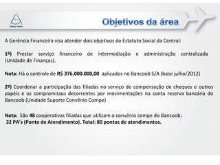 A Gerência Financeira visa atender dois objetivos do Estatuto Social da Central:

1º) Prestar serviço financeiro de intermediação e administração centralizada
(Unidade de Finanças).

Nota: Há o controle de R$ 376.000.000,00 aplicados no Bancoob S/A (base julho/2012)

2º) Coordenar a participação das filiadas no serviço de compensação de cheques e outros
papéis e os compromissos decorrentes por movimentações na conta reserva bancária do
Bancoob (Unidade Suporte Convênio Compe)

Nota: São 48 cooperativas filiadas que utilizam o convênio compe do Bancoob;
32 PA’s (Ponto de Atendimento). Total: 80 pontos de atendimentos.
 