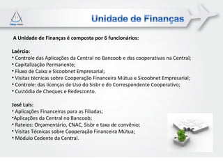 A Unidade de Finanças é composta por 6 funcionários:

Laércio:
• Controle das Aplicações da Central no Bancoob e das cooperativas na Central;
• Capitalização Permanente;
• Fluxo de Caixa e Sicoobnet Empresarial;
• Visitas técnicas sobre Cooperação Financeira Mútua e Sicoobnet Empresarial;
• Controle: das licenças de Uso do Sisbr e do Correspondente Cooperativo;
• Custódia de Cheques e Redesconto.

José Luis:
• Aplicações Financeiras para as Filiadas;
•Aplicações da Central no Bancoob;
• Rateios: Orçamentário, CNAC, Sisbr e taxa de convênio;
• Visitas Técnicas sobre Cooperação Financeira Mútua;
• Módulo Cedente da Central.
 