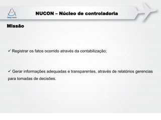 NUCON – Núcleo de controladoria
Missão
 Registrar os fatos ocorrido através da contabilização;
 Gerar informações adequadas e transparentes, através de relatórios gerencias
para tomadas de decisões.
 