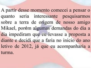 A partir desse momento comecei a pensar o
quanto seria interessante pesquisarmos
sobre a terra de origem de nosso amigo
Mikael, porém algumas demandas do dia a
dia impediram que eu levasse a proposta a
diante e decidi que a faria no inicio do ano
letivo de 2012, já que eu acompanharia a
turma.
 