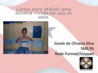 Cartas para Mikael: uma
história vivida em sala de
           aula.




                 Gisele de Oliveira Silva
                                SME/RJ
                 Rede Formad/Geppan
 