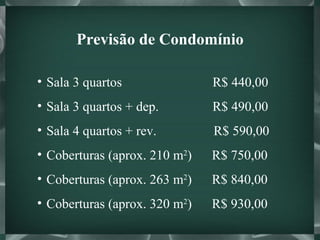 Previsão de Condomínio Sala 3 quartos  R$ 440,00 Sala 3 quartos + dep.  R$ 490,00 Sala 4 quartos + rev.  R$ 590,00 Coberturas (aprox. 210 m 2 )  R$ 750,00 Coberturas (aprox. 263 m 2 )  R$ 840,00 Coberturas (aprox. 320 m 2 )  R$ 930,00 