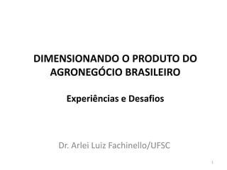 Dr. Arlei Luiz Fachinello/UFSC
DIMENSIONANDO O PRODUTO DO
AGRONEGÓCIO BRASILEIRO
Experiências e Desafios
1
 