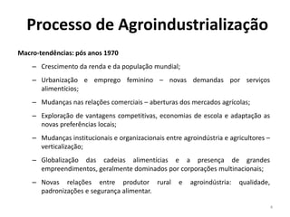 Processo de Agroindustrialização
Macro-tendências: pós anos 1970
– Crescimento da renda e da população mundial;
– Urbanização e emprego feminino – novas demandas por serviços
alimentícios;
– Mudanças nas relações comerciais – aberturas dos mercados agrícolas;
– Exploração de vantagens competitivas, economias de escola e adaptação as
novas preferências locais;
– Mudanças institucionais e organizacionais entre agroindústria e agricultores –
verticalização;
– Globalização das cadeias alimentícias e a presença de grandes
empreendimentos, geralmente dominados por corporações multinacionais;
– Novas relações entre produtor rural e agroindústria: qualidade,
padronizações e segurança alimentar.
4
 