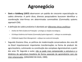 Agronegócio
• Davis e Goldberg (1957) observaram um padrão de crescente especialização na
cadeia alimentar. A partir disso, diversos pesquisadores buscaram identificar a
coordenação inter-firmas em determinadas commodities (Commodity systems
approach CSA).
• A definição de cadeia produtiva é abordada por diferentes óticas analíticas:
– Análise de Filière (Cadeia de Produção) – privilegia as relações tecnológicas.
– O Enfoque Sistêmico do Produto (Commodity System Approach ) - enfoque na coordenação.
– O Método Supply Chain Management – enfoque nos custos de transação.
• Segundo Graziano Silva, as políticas de modernização conservadoras dos anos 60
no Brasil impulsionaram importantes transformações na forma de produzir do
agro-brasileiro, culminando na constituição dos complexos Agroindustriais a partir
dos anos 70. Segundo o autor, não se pode mais compreender a estrutura e a
dinâmica da agricultura brasileira de forma separada da agroindústria com ela
inter-relacionadas. (GRAZIANO DA SILVA, 1989).
5
 