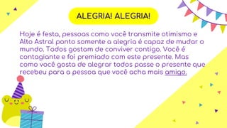 ALEGRIA! ALEGRIA!
Hoje é festa, pessoas como você transmite otimismo e
Alto Astral ponto somente a alegria é capaz de mudar o
mundo. Todos gostam de conviver contigo. Você é
contagiante e foi premiado com este presente. Mas
como você gosta de alegrar todos passe o presente que
recebeu para a pessoa que você acha mais amigo.
 