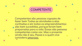 Competentes são pessoas capazes de
fazer bem Todas as atividades a elas
confiadas e em todos os empreendimentos
são bem sucedidas, porque foram bem
preparadas para a vida. Essas são pessoas
competentes como voc. Mas o presente
ainda não é seu. Passe-o a quem vice
considera amoroso.
COMPETENTE
 