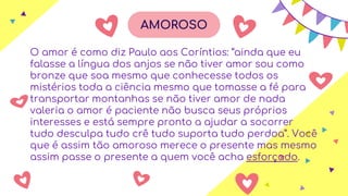 AMOROSO
O amor é como diz Paulo aos Coríntios: “ainda que eu
falasse a língua dos anjos se não tiver amor sou como
bronze que soa mesmo que conhecesse todos os
mistérios toda a ciência mesmo que tomasse a fé para
transportar montanhas se não tiver amor de nada
valeria o amor é paciente não busca seus próprios
interesses e está sempre pronto a ajudar a socorrer
tudo desculpa tudo crê tudo suporta tudo perdoa”. Você
que é assim tão amoroso merece o presente mas mesmo
assim passe o presente a quem você acha esforçado.
AMOROSO
 