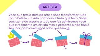 Você que tem o dom da arte e sabe transformar tudo
tanta beleza luz vida harmonia e tudo que toca. Sabe
suavizar e da alegria a tudo que faz admiramos você
que é realmente um artista mas o presente ainda não é
seu fácil para quem você acha que tem fé.
ARTISTA
 