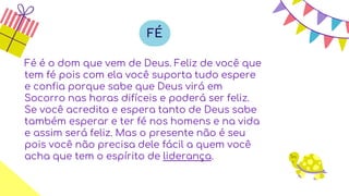 Fé é o dom que vem de Deus. Feliz de você que
tem fé pois com ela você suporta tudo espere
e confia porque sabe que Deus virá em
Socorro nas horas difíceis e poderá ser feliz.
Se você acredita e espera tanto de Deus sabe
também esperar e ter fé nos homens e na vida
e assim será feliz. Mas o presente não é seu
pois você não precisa dele fácil a quem você
acha que tem o espírito de liderança.
FÉ
 