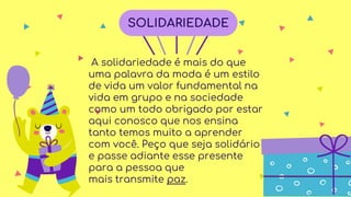 A solidariedade é mais do que
uma palavra da moda é um estilo
de vida um valor fundamental na
vida em grupo e na sociedade
como um todo obrigado por estar
aqui conosco que nos ensina
tanto temos muito a aprender
com você. Peço que seja solidário
e passe adiante esse presente
para a pessoa que
mais transmite paz.
SOLIDARIEDADE
 