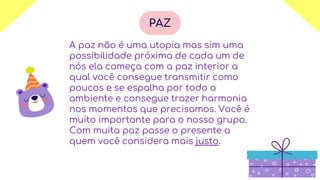 A paz não é uma utopia mas sim uma
possibilidade próxima de cada um de
nós ela começa com a paz interior a
qual você consegue transmitir como
poucos e se espalha por todo o
ambiente e consegue trazer harmonia
nos momentos que precisamos. Você é
muito importante para o nosso grupo.
Com muita paz passe o presente a
quem você considera mais justo.
PAZ
 