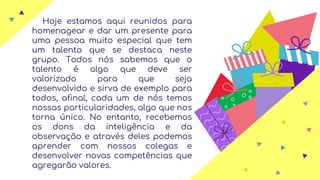 Hoje estamos aqui reunidos para
homenagear e dar um presente para
uma pessoa muito especial que tem
um talento que se destaca neste
grupo. Todos nós sabemos que o
talento é algo que deve ser
valorizado para que seja
desenvolvido e sirva de exemplo para
todos, afinal, cada um de nós temos
nossas particularidades, algo que nos
torna único. No entanto, recebemos
os dons da inteligência e da
observação e através deles podemos
aprender com nossos colegas e
desenvolver novas competências que
agregarão valores.
 