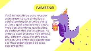 PARABÉNS!
Você foi escolhido para receber
esse presente que simboliza a
confraternização, a união deste
grupo a qual ampliaremos ainda
mais destacando as qualidades
de cada um dos participantes, no
entanto esse presente não será só
seu, olhe em volta, observe seus
amigos, veja entre eles aquele que
é o mais organizado e de a ele
este presente!
 