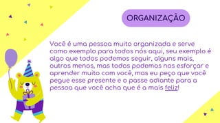 Você é uma pessoa muito organizada e serve
como exemplo para todos nós aqui, seu exemplo é
algo que todos podemos seguir, alguns mais,
outros menos, mas todos podemos nos esforçar e
aprender muito com você, mas eu peço que você
pegue esse presente e o passe adiante para a
pessoa que você acha que é a mais feliz!
ORGANIZAÇÃO
 