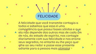 A felicidade que você transmite contagia a
todos e sabemos que essa é uma
competência que possui bases sólidas e que
ela não depende dos outros mas de cada um
de nós, do estado de espirito, nos contagie
diariamente com sua felicidade e nos ensine
seus segredos, no entanto eu lhe peço que
olhe ao seu redor e passe esse presente
adiante para a pessoa mais otimista!
FELICIDADE
 