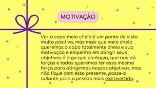 Ver o copo meio cheio é um ponto de vista
muito positivo, mas mais que meio cheio
queremos o copo totalmente cheio e sua
motivação e empenho em atingir seus
objetivos é algo que contagia, que nos dá
forças e todos queremos ter essa mesma
força para atingirmos nossos objetivos, mas
não fique com esse presente, passe-o
adiante para a pessoa mais extrovertida.
MOTIVAÇÃO
 