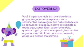 01 03
04
Você é a pessoa mais extrovertida deste
grupo, seu jeito de se expressar seus
sentimentos, sua alegria, sua naturalidade em
se comunicar é algo que serve de exemplo a
todos aqui, saber falar, expor uma ideia,
quebrar o gelo, contar uma piada, isso motiva
o grupo, mas não fique com esse presente,
passe-o a pessoa mais tímida.
EXTROVERTIDA
 