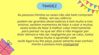As pessoas tímidas as vezes não são bem compreen
didas, em seu silêncio
podem ser grandes observadores e tem muito a nos
ensinar, existem momentos de falar e calar e muitas
vezes antes de falar é melhor calar internamente
para pensar no que ser dito e não magoar por
dizer demais e não ser negligente por se calar, todos
temos muito a aprender com
você! Agora eu lhe peço, passe adiante esse conheci
mento a pessoa mais inteligente!
TIMIDEZ
 
