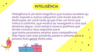 Inteligência é um dom magnífico que muitos recebem qu
ando nascem e outros adquirem com muito estudo e
dedicação, ter você neste grupo é ter um farol que
indica o caminho, que mostra ao navegante a rota que
devemos seguir, você sempre soma e pedimos que
divida conosco seus segredos para
que todos possamos ampliar essa competência!
Não fique com este presente, passe-o adiante para a
pessoa mais gentil desta sala.
INTELIGÊNCIA
 