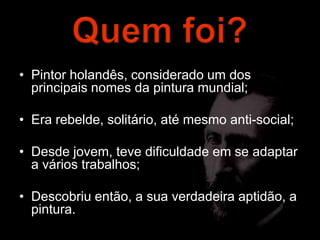 • Pintor holandês, considerado um dos
  principais nomes da pintura mundial;

• Era rebelde, solitário, até mesmo anti-social;

• Desde jovem, teve dificuldade em se adaptar
  a vários trabalhos;

• Descobriu então, a sua verdadeira aptidão, a
  pintura.
 