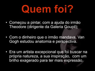 • Começou a pintar, com a ajuda do irmão
  Theodore (dirigente da Galeria Goupil);

• Com o dinheiro que o irmão mandava, Van
  Gogh estudou anatomia e perspectiva.

• Era um artista excepcional que foi buscar na
  própria natureza, a sua inspiração, com um
  brilho exagerado para ter mais expressão.
 