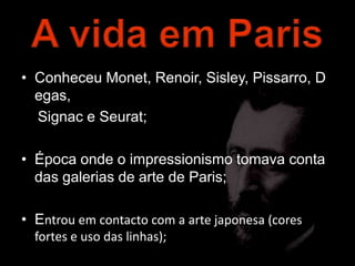 • Conheceu Monet, Renoir, Sisley, Pissarro, D
  egas,
  Signac e Seurat;

• Época onde o impressionismo tomava conta
  das galerias de arte de Paris;

• Entrou em contacto com a arte japonesa (cores
  fortes e uso das linhas);
 