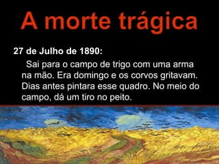 27 de Julho de 1890:
   Sai para o campo de trigo com uma arma
  na mão. Era domingo e os corvos gritavam.
  Dias antes pintara esse quadro. No meio do
  campo, dá um tiro no peito.
 