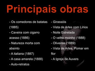 - Os comedores de batatas   - Girassóis
(1885)                      - Vista de Arles com Lírios
- Caveira com cigarro       - Noite Estrelada
acesso (1886)               - O velho moinho (1888)
- Natureza morta com        - Oliveiras (1889)
absinto                     - Vista de Arles, Pomar em
- A italiana (1887)         flor
- A casa amarela (1888)     - A Igreja de Auvers
- Auto-retratos
 
