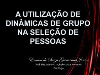 A UTILIZAÇÃO DE
DINÂMICAS DE GRUPO
NA SELEÇÃO DE
PESSOAS
Ernani de Souza Guimarães Júnior
Prof. Msc. Administração/Recursos Humanos
Psicólogo
 