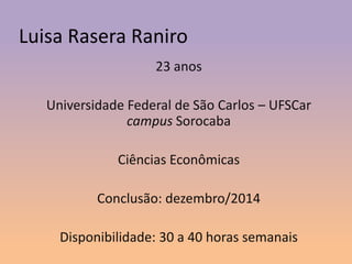 Luisa Rasera Raniro
23 anos
Universidade Federal de São Carlos – UFSCar
campus Sorocaba
Ciências Econômicas
Conclusão: dezembro/2014
Disponibilidade: 30 a 40 horas semanais

 