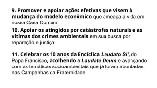9. Promover e apoiar ações efetivas que visem à
mudança do modelo econômico que ameaça a vida em
nossa Casa Comum.
10. Apoiar os atingidos por catástrofes naturais e as
vítimas dos crimes ambientais em sua busca por
reparação e justiça.
11. Celebrar os 10 anos da Encíclica Laudato Si’, do
Papa Francisco, acolhendo a Laudate Deum e avançando
com as temáticas socioambientais que já foram abordadas
nas Campanhas da Fraternidade
 