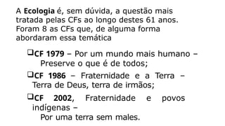 A Ecologia é, sem dúvida, a questão mais
tratada pelas CFs ao longo destes 61 anos.
Foram 8 as CFs que, de alguma forma
abordaram essa temática
CF 1979 – Por um mundo mais humano –
Preserve o que é de todos;
CF 1986 – Fraternidade e a Terra –
Terra de Deus, terra de irmãos;
CF 2002, Fraternidade e povos
indígenas –
Por uma terra sem males.
 