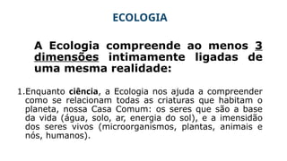 ECOLOGIA
A Ecologia compreende ao menos 3
dimensões intimamente ligadas de
uma mesma realidade:
1.Enquanto ciência, a Ecologia nos ajuda a compreender
como se relacionam todas as criaturas que habitam o
planeta, nossa Casa Comum: os seres que são a base
da vida (água, solo, ar, energia do sol), e a imensidão
dos seres vivos (microorganismos, plantas, animais e
nós, humanos).
 
