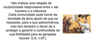 “Isto implica uma relação de
reciprocidade responsável entre o ser
humano e a natureza.
Cada comunidade pode tomar da
bondade da terra aquilo de que se
necessita, para a sua sobrevivência,
mas tem também o dever de a
proteger e garantir a continuidade da
sua fertilidade para as gerações
futuras” (LS, n.67).
 