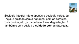 Ecologia integral não é apenas a ecologia verde, ou
seja, o cuidado com a natureza, com as florestas,
com os rios, etc., e o combate à sua degradação. É
também e sem dúvida o cuidado com a natureza,.
 