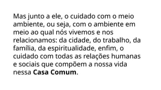Mas junto a ele, o cuidado com o meio
ambiente, ou seja, com o ambiente em
meio ao qual nós vivemos e nos
relacionamos: da cidade, do trabalho, da
família, da espiritualidade, enfim, o
cuidado com todas as relações humanas
e sociais que compõem a nossa vida
nessa Casa Comum.
 