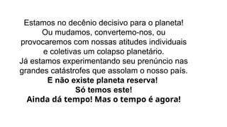 Estamos no decênio decisivo para o planeta!
Ou mudamos, convertemo-nos, ou
provocaremos com nossas atitudes individuais
e coletivas um colapso planetário.
Já estamos experimentando seu prenúncio nas
grandes catástrofes que assolam o nosso país.
E não existe planeta reserva!
Só temos este!
Ainda dá tempo! Mas o tempo é agora!
 