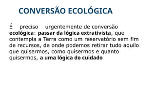 CONVERSÃO ECOLÓGICA
É preciso urgentemente de conversão
ecológica: passar da lógica extrativista, que
contempla a Terra como um reservatório sem fim
de recursos, de onde podemos retirar tudo aquilo
que quisermos, como quisermos e quanto
quisermos, a uma lógica do cuidado
 
