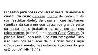 O desafio para nossa conversão nesta Quaresma é
cuidar da casa: da casa interior de cada um de
nós (espiritualidade); da casa em que habitamos
(família); da casa em que passamos grande parte
do nosso tempo (trabalho); da casa em que nos
relacionamos (cidade) e da nossa Casa Comum (o
planeta Terra), pois nela tudo está interligado! Tudo
isso sem nos esquecer de que “não temos aqui
cidade permanente, mas estamos à procura da que
está por vir” (Hb 13,14).
 