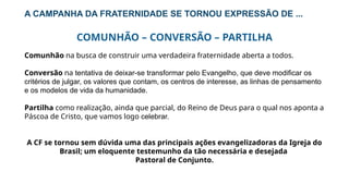 A CAMPANHA DA FRATERNIDADE SE TORNOU EXPRESSÃO DE ...
COMUNHÃO – CONVERSÃO – PARTILHA
Comunhão na busca de construir uma verdadeira fraternidade aberta a todos.
Conversão na tentativa de deixar-se transformar pelo Evangelho, que deve modificar os
critérios de julgar, os valores que contam, os centros de interesse, as linhas de pensamento
e os modelos de vida da humanidade.
Partilha como realização, ainda que parcial, do Reino de Deus para o qual nos aponta a
Páscoa de Cristo, que vamos logo celebrar.
A CF se tornou sem dúvida uma das principais ações evangelizadoras da Igreja do
Brasil; um eloquente testemunho da tão necessária e desejada
Pastoral de Conjunto.
 
