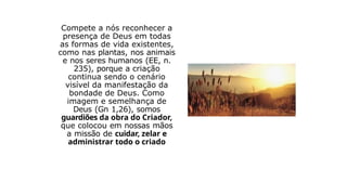 Compete a nós reconhecer a
presença de Deus em todas
as formas de vida existentes,
como nas plantas, nos animais
e nos seres humanos (EE, n.
235), porque a criação
continua sendo o cenário
visível da manifestação da
bondade de Deus. Como
imagem e semelhança de
Deus (Gn 1,26), somos
guardiões da obra do Criador,
que colocou em nossas mãos
a missão de cuidar, zelar e
administrar todo o criado
 