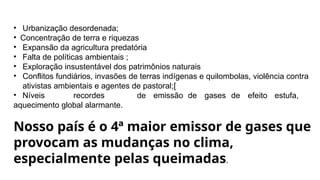• Urbanização desordenada;
• Concentração de terra e riquezas
• Expansão da agricultura predatória
• Falta de políticas ambientais ;
• Exploração insustentável dos patrimônios naturais
• Conflitos fundiários, invasões de terras indígenas e quilombolas, violência contra
ativistas ambientais e agentes de pastoral;[
• Níveis recordes de emissão de gases de efeito estufa,
aquecimento global alarmante.
Nosso país é o 4ª maior emissor de gases que
provocam as mudanças no clima,
especialmente pelas queimadas.
 