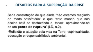 DESAFIOS PARA A SUPERAÇÃO DA CRISE
Séria constatação de que ainda “não estamos reagindo
de modo satisfatório” e que “este mundo que nos
acolhe está se desfazendo e, talvez, aproximando-se
de um ponto de ruptura” (LD, n.2).
•Reflexão e atuação pela vida na Terra: espiritualidade,
educação e responsabilidade ambiental.
 