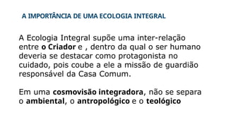 A IMPORTÂNCIA DE UMA ECOLOGIA INTEGRAL
A Ecologia Integral supõe uma inter-relação
entre o Criador e , dentro da qual o ser humano
deveria se destacar como protagonista no
cuidado, pois coube a ele a missão de guardião
responsável da Casa Comum.
Em uma cosmovisão integradora, não se separa
o ambiental, o antropológico e o teológico
 