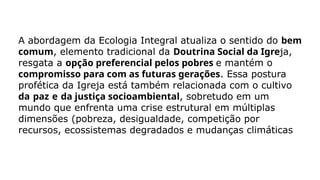 A abordagem da Ecologia Integral atualiza o sentido do bem
comum, elemento tradicional da Doutrina Social da Igreja,
resgata a opção preferencial pelos pobres e mantém o
compromisso para com as futuras gerações. Essa postura
profética da Igreja está também relacionada com o cultivo
da paz e da justiça socioambiental, sobretudo em um
mundo que enfrenta uma crise estrutural em múltiplas
dimensões (pobreza, desigualdade, competição por
recursos, ecossistemas degradados e mudanças climáticas
 