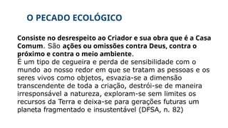O PECADO ECOLÓGICO
Consiste no desrespeito ao Criador e sua obra que é a Casa
Comum. São ações ou omissões contra Deus, contra o
próximo e contra o meio ambiente.
É um tipo de cegueira e perda de sensibilidade com o
mundo ao nosso redor em que se tratam as pessoas e os
seres vivos como objetos, esvazia-se a dimensão
transcendente de toda a criação, destrói-se de maneira
irresponsável a natureza, exploram-se sem limites os
recursos da Terra e deixa-se para gerações futuras um
planeta fragmentado e insustentável (DFSA, n. 82)
 