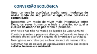 CONVERSÃO ECOLÓGICA
Uma conversão ecológica supõe uma mudança do
nosso modo de ser, pensar e agir, como pessoas e
comunidade.
Buscamos um modo de viver mais integrativo entre
Deus, os seres humanos e toda a criação, no qual a
cultura do amor e da paz tenha a primazia.
Unir fiéis e não fiéis na missão do cuidado da Casa Comum;
Construir grandes e pequenas alianças, reforçando os laços da
amizade social; valorizar a Riqueza da diversidade da criação;
Fazer gestos concretos que estão ao alcance de nossas mãos;
Alimentar-nos da riqueza da espiritualidade cristã que integra
o divino, humano e o ambiental.
 